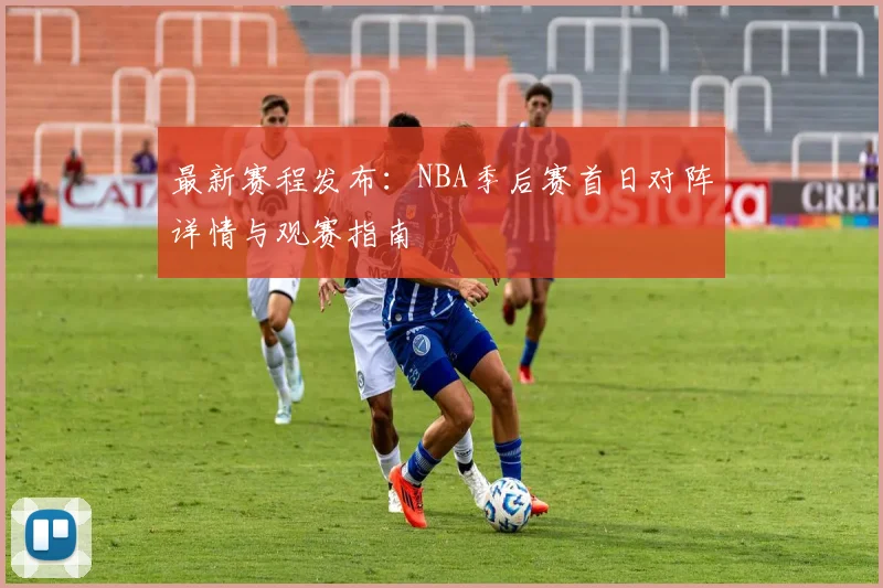 最新赛程发布：NBA季后赛首日对阵详情与观赛指南