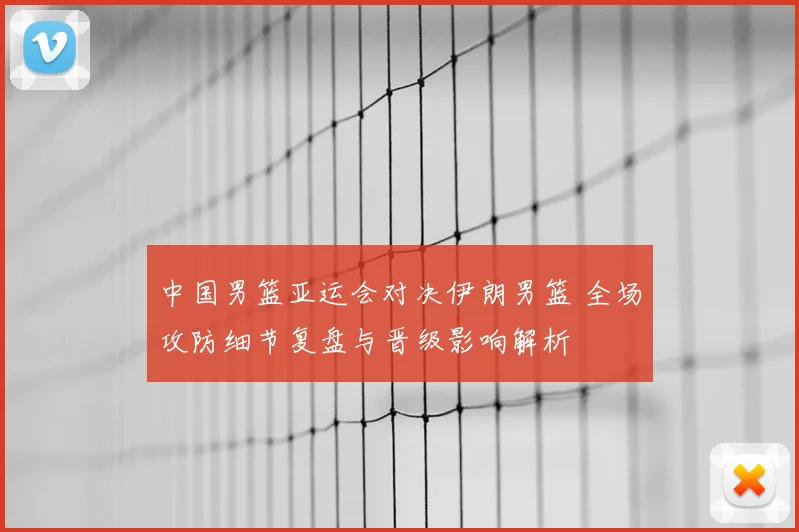 中国男篮亚运会对决伊朗男篮 全场攻防细节复盘与晋级影响解析
