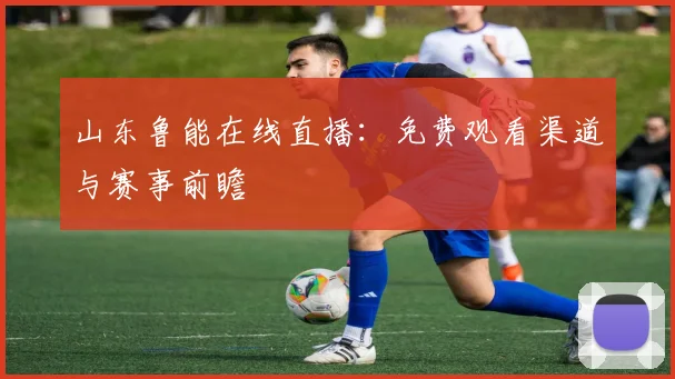 山东鲁能在线直播:免费观看渠道与赛事前瞻