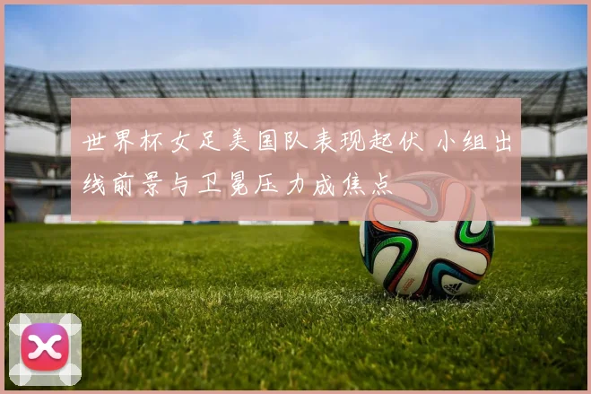 世界杯女足美国队表现起伏 小组出线前景与卫冕压力成焦点