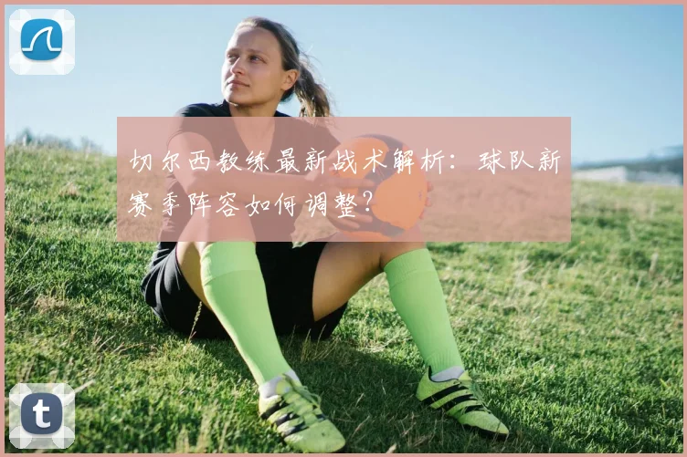 切尔西教练最新战术解析：球队新赛季阵容如何调整？