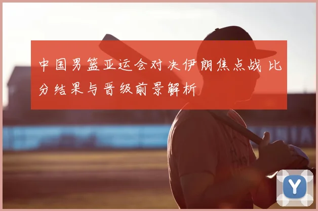 中国男篮亚运会对决伊朗焦点战 比分结果与晋级前景解析
