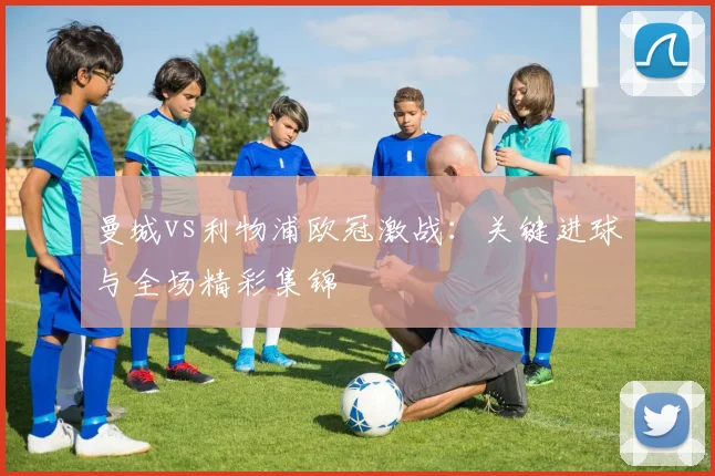 曼城vs利物浦欧冠激战：关键进球与全场精彩集锦