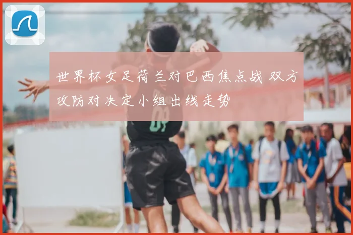 世界杯女足荷兰对巴西焦点战 双方攻防对决定小组出线走势