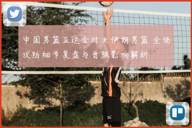 中国男篮亚运会对决伊朗男篮 全场攻防细节复盘与晋级影响解析