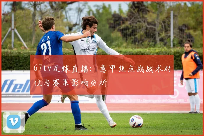 67tv足球直播：意甲焦点战战术对位与赛果影响分析