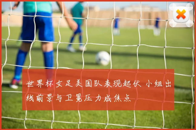 世界杯女足美国队表现起伏 小组出线前景与卫冕压力成焦点