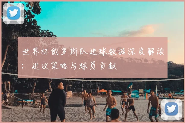 世界杯俄罗斯队进球数据深度解读：进攻策略与球员贡献