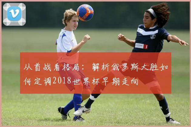 从首战看格局：解析俄罗斯大胜如何定调2018世界杯早期走向