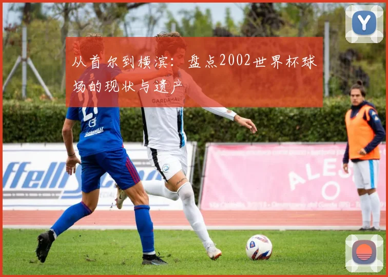 从首尔到横滨：盘点2002世界杯球场的现状与遗产
