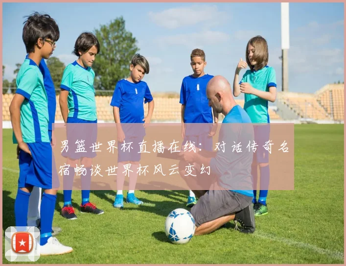 男篮世界杯直播在线：对话传奇名宿畅谈世界杯风云变幻