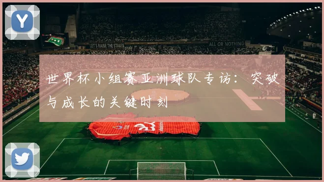 世界杯小组赛亚洲球队专访:突破与成长的关键时刻
