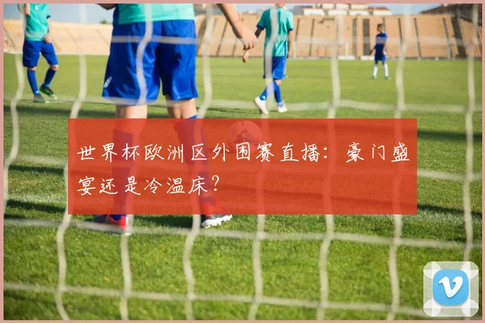 世界杯欧洲区外围赛直播：豪门盛宴还是冷温床？