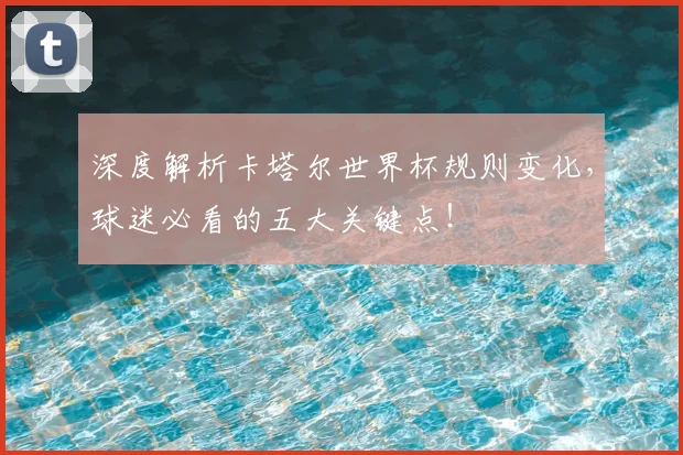 深度解析卡塔尔世界杯规则变化,球迷必看的五大关键点!