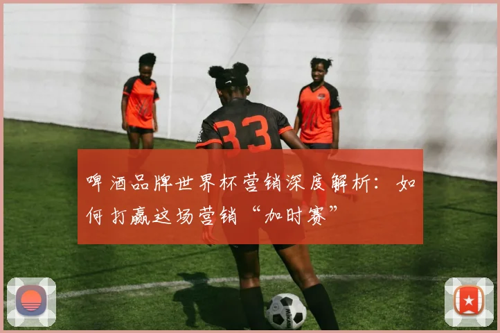 啤酒品牌世界杯营销深度解析:如何打赢这场营销“加时赛”