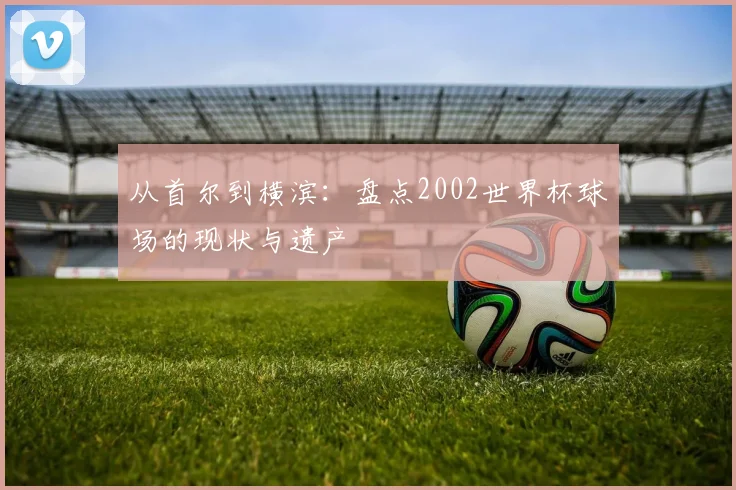 从首尔到横滨：盘点2002世界杯球场的现状与遗产
