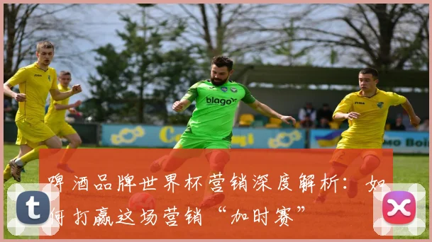 啤酒品牌世界杯营销深度解析:如何打赢这场营销“加时赛”