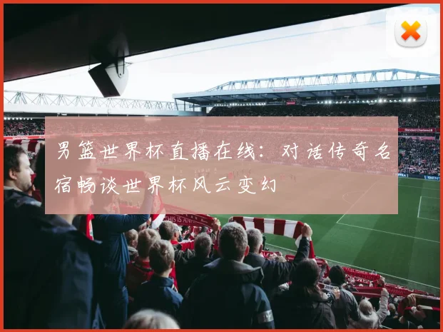 男篮世界杯直播在线：对话传奇名宿畅谈世界杯风云变幻