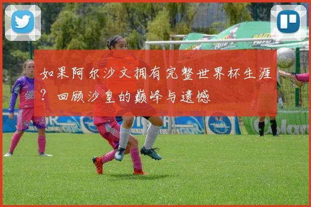 如果阿尔沙文拥有完整世界杯生涯?回顾沙皇的巅峰与遗憾