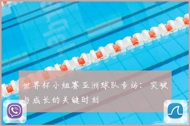 世界杯小组赛亚洲球队专访:突破与成长的关键时刻