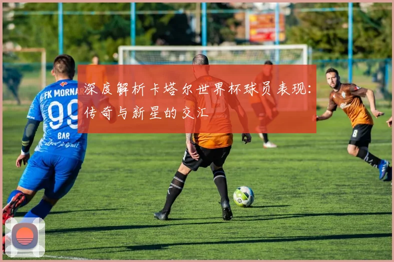 深度解析卡塔尔世界杯球员表现:传奇与新星的交汇